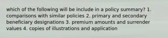 which of the following will be include in a policy summary? 1. comparisons with similar policies 2. primary and secondary beneficiary designations 3. premium amounts and surrender values 4. copies of illustrations and application