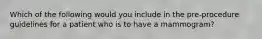 Which of the following would you include in the pre-procedure guidelines for a patient who is to have a mammogram?