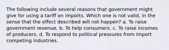 The following include several reasons that government might give for using a tariff on imports. Which one is not valid, in the sense that the effect described will not happen? a. To raise government revenue. b. To help consumers. c. To raise incomes of producers. d. To respond to political pressures from import competing industries.