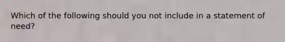 Which of the following should you not include in a statement of need?