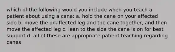 which of the following would you include when you teach a patient about using a cane: a. hold the cane on your affected side b. move the unaffected leg and the cane together, and then move the affected leg c. lean to the side the cane is on for best support d. all of these are appropriate patient teaching regarding canes