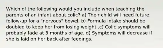 Which of the following would you include when teaching the parents of an infant about colic? a) Their child will need future follow-up for a "nervous" bowel. b) Formula intake should be doubled to keep her from losing weight .c) Colic symptoms will probably fade at 3 months of age. d) Symptoms will decrease if she is laid on her back after feedings.