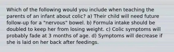 Which of the following would you include when teaching the parents of an infant about colic? a) Their child will need future follow-up for a "nervous" bowel. b) Formula intake should be doubled to keep her from losing weight. c) Colic symptoms will probably fade at 3 months of age. d) Symptoms will decrease if she is laid on her back after feedings.