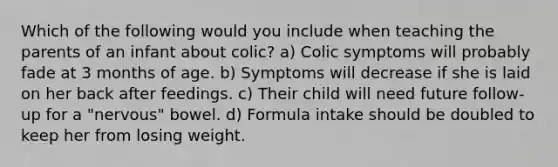 Which of the following would you include when teaching the parents of an infant about colic? a) Colic symptoms will probably fade at 3 months of age. b) Symptoms will decrease if she is laid on her back after feedings. c) Their child will need future follow-up for a "nervous" bowel. d) Formula intake should be doubled to keep her from losing weight.