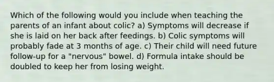 Which of the following would you include when teaching the parents of an infant about colic? a) Symptoms will decrease if she is laid on her back after feedings. b) Colic symptoms will probably fade at 3 months of age. c) Their child will need future follow-up for a "nervous" bowel. d) Formula intake should be doubled to keep her from losing weight.