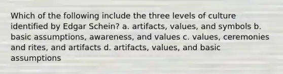 Which of the following include the three levels of culture identified by Edgar Schein? a. artifacts, values, and symbols b. basic assumptions, awareness, and values c. values, ceremonies and rites, and artifacts d. artifacts, values, and basic assumptions