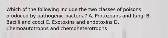 Which of the following include the two classes of poisons produced by pathogenic bacteria? A. Protozoans and fungi B. Bacilli and cocci C. Exotoxins and endotoxins D. Chemoautotrophs and chemoheterotrophs