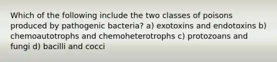 Which of the following include the two classes of poisons produced by pathogenic bacteria? a) exotoxins and endotoxins b) chemoautotrophs and chemoheterotrophs c) protozoans and fungi d) bacilli and cocci