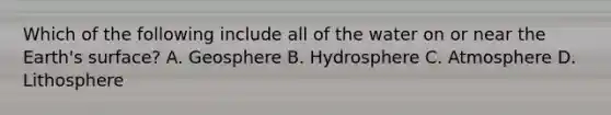 Which of the following include all of the water on or near the Earth's surface? A. Geosphere B. Hydrosphere C. Atmosphere D. Lithosphere