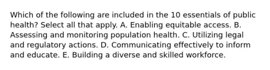 Which of the following are included in the 10 essentials of public health? Select all that apply. A. Enabling equitable access. B. Assessing and monitoring population health. C. Utilizing legal and regulatory actions. D. Communicating effectively to inform and educate. E. Building a diverse and skilled workforce.