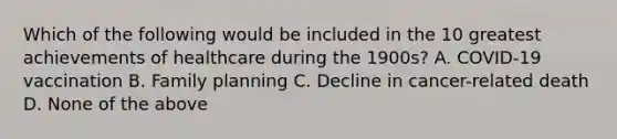 Which of the following would be included in the 10 greatest achievements of healthcare during the 1900s? A. COVID-19 vaccination B. Family planning C. Decline in cancer-related death D. None of the above