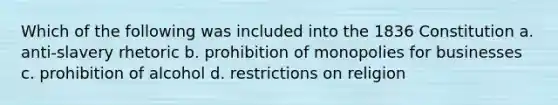 Which of the following was included into the 1836 Constitution a. anti-slavery rhetoric b. prohibition of monopolies for businesses c. prohibition of alcohol d. restrictions on religion