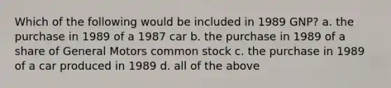 Which of the following would be included in 1989 GNP? a. the purchase in 1989 of a 1987 car b. the purchase in 1989 of a share of General Motors common stock c. the purchase in 1989 of a car produced in 1989 d. all of the above