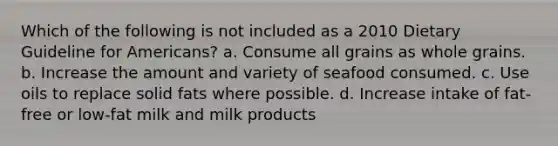 Which of the following is not included as a 2010 Dietary Guideline for Americans? a. Consume all grains as whole grains. b. Increase the amount and variety of seafood consumed. c. Use oils to replace solid fats where possible. d. Increase intake of fat-free or low-fat milk and milk products