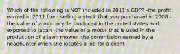 Which of the following is NOT included in 2011's GDP? -the profit earned in 2011 from selling a stock that you purchased in 2008 -the value of a motorcycle produced in the united states and exported to japan -the value of a motor that is used in the production of a lawn mower -the commission earned by a headhunter when she locates a job for a client