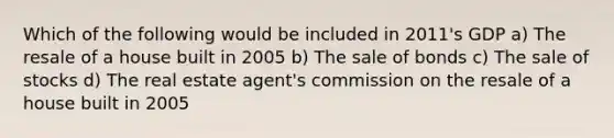 Which of the following would be included in 2011's GDP a) The resale of a house built in 2005 b) The sale of bonds c) The sale of stocks d) The real estate agent's commission on the resale of a house built in 2005