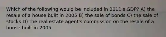 Which of the following would be included in 2011's GDP? A) the resale of a house built in 2005 B) the sale of bonds C) the sale of stocks D) the real estate agent's commission on the resale of a house built in 2005