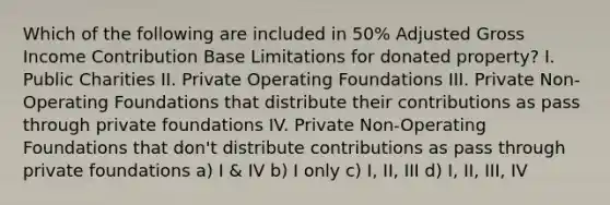 Which of the following are included in 50% Adjusted Gross Income Contribution Base Limitations for donated property? I. Public Charities II. Private Operating Foundations III. Private Non-Operating Foundations that distribute their contributions as pass through private foundations IV. Private Non-Operating Foundations that don't distribute contributions as pass through private foundations a) I & IV b) I only c) I, II, III d) I, II, III, IV