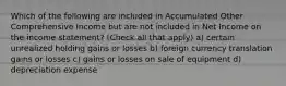 Which of the following are included in Accumulated Other Comprehensive Income but are not included in Net Income on the income statement? (Check all that apply) a) certain unrealized holding gains or losses b) foreign currency translation gains or losses c) gains or losses on sale of equipment d) depreciation expense