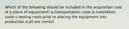 Which of the following should be included in the acquisition cost of a piece of equipment? a.transportation costs b.installation costs c.testing costs prior to placing the equipment into production d.all are correct