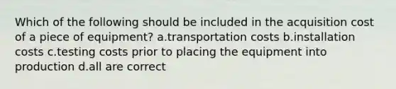 Which of the following should be included in the acquisition cost of a piece of equipment? a.transportation costs b.installation costs c.testing costs prior to placing the equipment into production d.all are correct