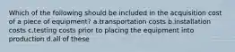 Which of the following should be included in the acquisition cost of a piece of equipment? a.transportation costs b.installation costs c.testing costs prior to placing the equipment into production d.all of these