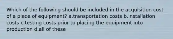 Which of the following should be included in the acquisition cost of a piece of equipment? a.transportation costs b.installation costs c.testing costs prior to placing the equipment into production d.all of these