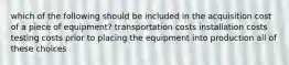 which of the following should be included in the acquisition cost of a piece of equipment? transportation costs installation costs testing costs prior to placing the equipment into production all of these choices