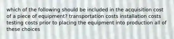 which of the following should be included in the acquisition cost of a piece of equipment? transportation costs installation costs testing costs prior to placing the equipment into production all of these choices