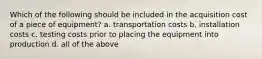 Which of the following should be included in the acquisition cost of a piece of equipment? a. transportation costs b. installation costs c. testing costs prior to placing the equipment into production d. all of the above