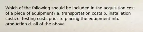 Which of the following should be included in the acquisition cost of a piece of equipment? a. transportation costs b. installation costs c. testing costs prior to placing the equipment into production d. all of the above