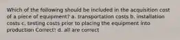 Which of the following should be included in the acquisition cost of a piece of equipment? a. transportation costs b. installation costs c. testing costs prior to placing the equipment into production Correct! d. all are correct