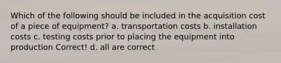 Which of the following should be included in the acquisition cost of a piece of equipment? a. transportation costs b. installation costs c. testing costs prior to placing the equipment into production Correct! d. all are correct