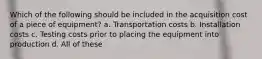Which of the following should be included in the acquisition cost of a piece of equipment? a. Transportation costs b. Installation costs c. Testing costs prior to placing the equipment into production d. All of these