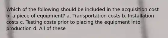 Which of the following should be included in the acquisition cost of a piece of equipment? a. Transportation costs b. Installation costs c. Testing costs prior to placing the equipment into production d. All of these