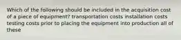 Which of the following should be included in the acquisition cost of a piece of equipment? transportation costs installation costs testing costs prior to placing the equipment into production all of these