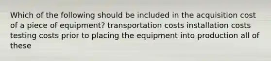 Which of the following should be included in the acquisition cost of a piece of equipment? transportation costs installation costs testing costs prior to placing the equipment into production all of these