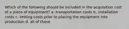 Which of the following should be included in the acquisition cost of a piece of equipment? a. transportation costs b. installation costs c. testing costs prior to placing the equipment into production d. all of these
