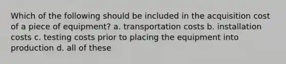 Which of the following should be included in the acquisition cost of a piece of equipment? a. transportation costs b. installation costs c. testing costs prior to placing the equipment into production d. all of these