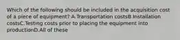 Which of the following should be included in the acquisition cost of a piece of equipment? A.Transportation costsB.Installation costsC.Testing costs prior to placing the equipment into productionD.All of these