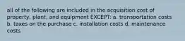 all of the following are included in the acquisition cost of property, plant, and equipment EXCEPT: a. transportation costs b. taxes on the purchase c. installation costs d. maintenance costs