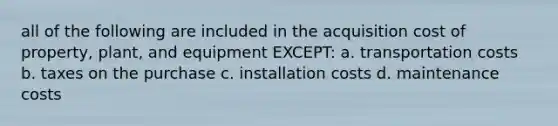 all of the following are included in the acquisition cost of property, plant, and equipment EXCEPT: a. transportation costs b. taxes on the purchase c. installation costs d. maintenance costs