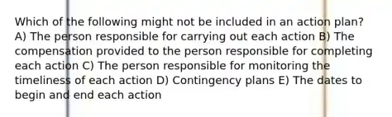 Which of the following might not be included in an action plan? A) The person responsible for carrying out each action B) The compensation provided to the person responsible for completing each action C) The person responsible for monitoring the timeliness of each action D) Contingency plans E) The dates to begin and end each action