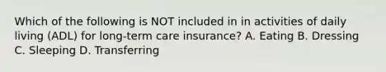 Which of the following is NOT included in in activities of daily living (ADL) for long-term care insurance? A. Eating B. Dressing C. Sleeping D. Transferring