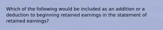 Which of the following would be included as an addition or a deduction to beginning retained earnings in the statement of retained earnings?