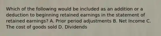 Which of the following would be included as an addition or a deduction to beginning retained earnings in the statement of retained earnings? A. Prior period adjustments B. Net Income C. The cost of goods sold D. Dividends