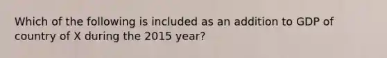 Which of the following is included as an addition to GDP of country of X during the 2015 year?