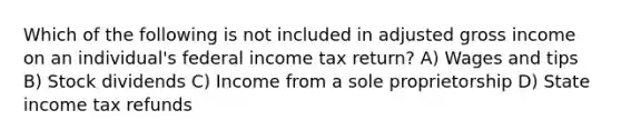 Which of the following is not included in adjusted gross income on an individual's federal income tax return? A) Wages and tips B) Stock dividends C) Income from a sole proprietorship D) State income tax refunds