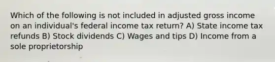 Which of the following is not included in adjusted gross income on an individual's federal income tax return? A) State income tax refunds B) Stock dividends C) Wages and tips D) Income from a sole proprietorship