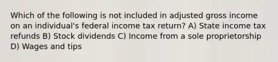 Which of the following is not included in adjusted gross income on an individual's federal income tax return? A) State income tax refunds B) Stock dividends C) Income from a sole proprietorship D) Wages and tips